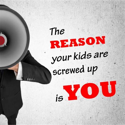 The Reason Your Kids Are Screwed Up Is You!
